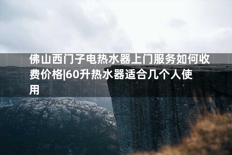 佛山西门子电热水器上门服务如何收费价格|60升热水器适合几个人使用